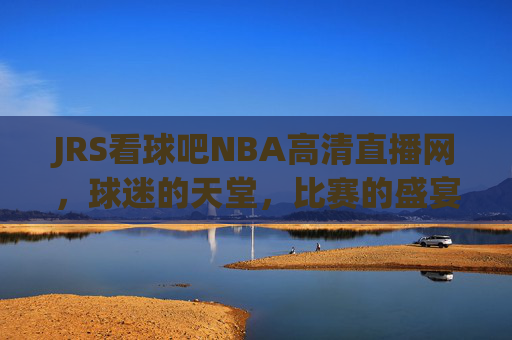 JRS看球吧NBA高清直播网，球迷的天堂，比赛的盛宴-jrs看球网直播吧 视频