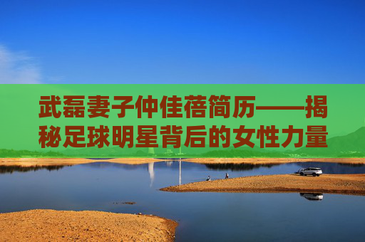 武磊妻子仲佳蓓简历——揭秘足球明星背后的女性力量-武磊妻子仲佳蓓简历照片