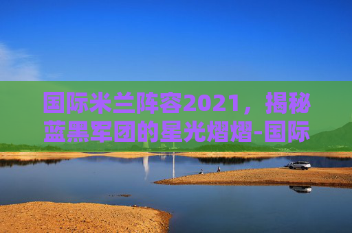 国际米兰阵容2021，揭秘蓝黑军团的星光熠熠-国际米兰阵容图