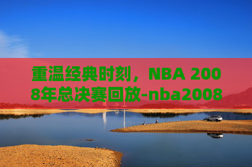 重温经典时刻，NBA 2008年总决赛回放-nba2008年总决赛录像回放