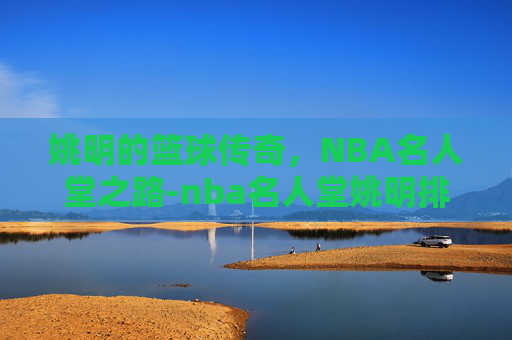 姚明的篮球传奇，NBA名人堂之路-nba名人堂姚明排名第几