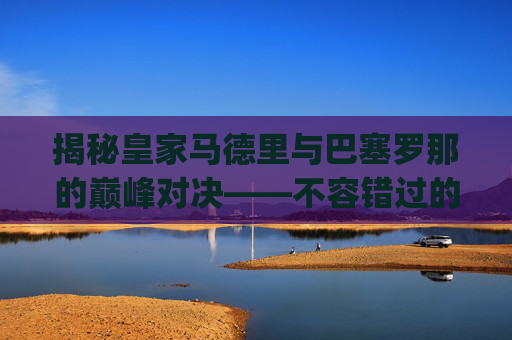 揭秘皇家马德里与巴塞罗那的巅峰对决——不容错过的直播盛宴-皇马vs巴萨直播cctv5.AJ7J8g9mwP.top