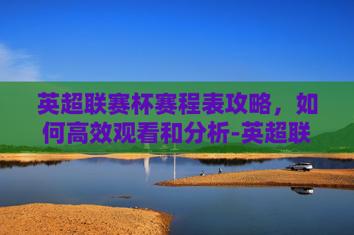 英超联赛杯赛程表攻略，如何高效观看和分析-英超联赛杯最新赛程