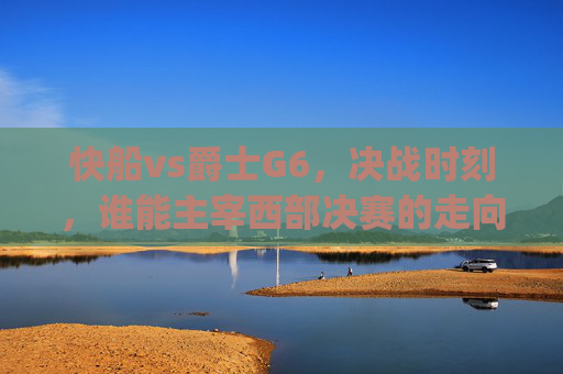 快船vs爵士G6，决战时刻，谁能主宰西部决赛的走向？-快船vs爵士g6全场回放
