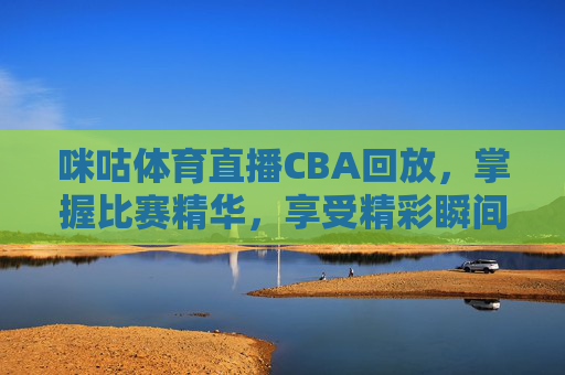 咪咕体育直播CBA回放，掌握比赛精华，享受精彩瞬间-咪咕体育直播cba回放在哪看