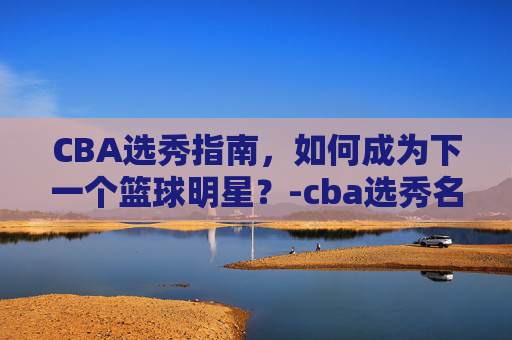 CBA选秀指南，如何成为下一个篮球明星？-cba选秀名单公示