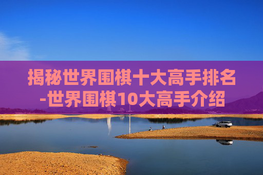 揭秘世界围棋十大高手排名-世界围棋10大高手介绍