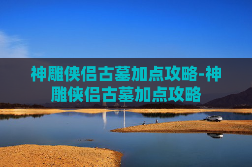 神雕侠侣古墓加点攻略-神雕侠侣古墓加点攻略