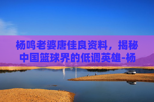 杨鸣老婆唐佳良资料，揭秘中国篮球界的低调英雄-杨鸣娶唐佳良的原因