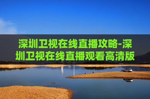 深圳卫视在线直播攻略-深圳卫视在线直播观看高清版