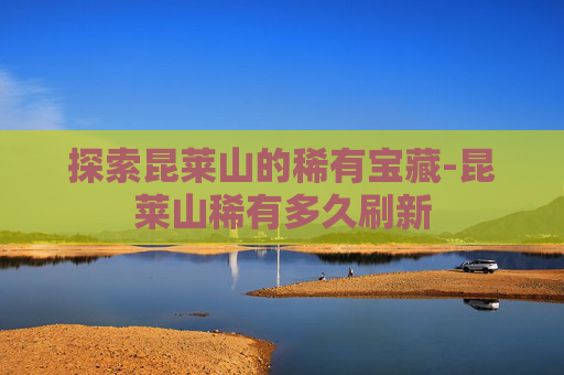 探索昆莱山的稀有宝藏-昆莱山稀有多久刷新
