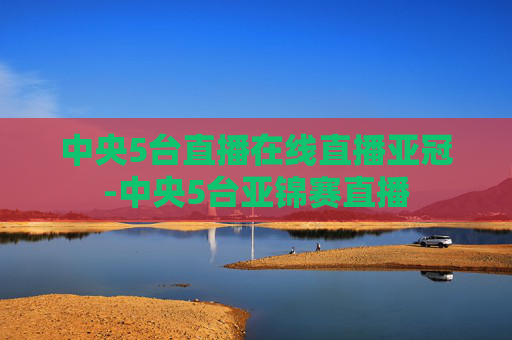 中央5台直播在线直播亚冠-中央5台亚锦赛直播