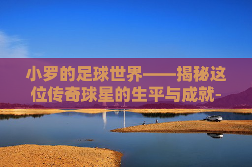 小罗的足球世界——揭秘这位传奇球星的生平与成就-小罗伯特·唐尼