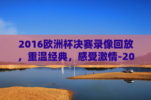 2016欧洲杯决赛录像回放，重温经典，感受激情-2016欧洲杯决赛完整视频回放