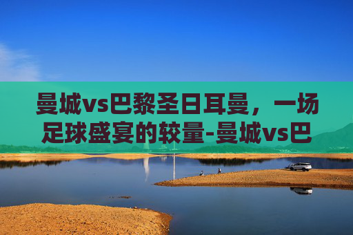 曼城vs巴黎圣日耳曼，一场足球盛宴的较量-曼城vs巴黎圣日耳曼比分