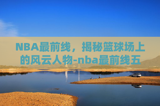 NBA最前线，揭秘篮球场上的风云人物-nba最前线五十佳球