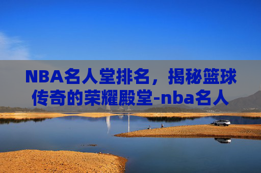NBA名人堂排名，揭秘篮球传奇的荣耀殿堂-nba名人堂排名全部