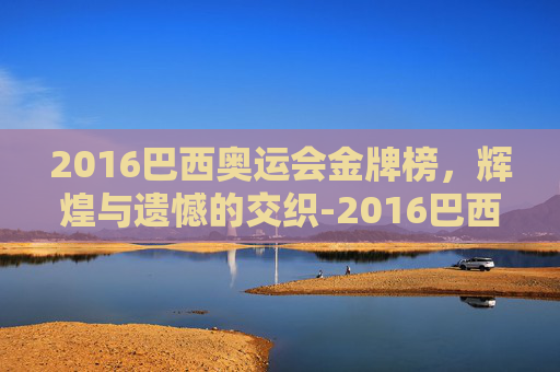 2016巴西奥运会金牌榜，辉煌与遗憾的交织-2016巴西奥运会金牌榜中国