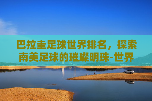 巴拉圭足球世界排名，探索南美足球的璀璨明珠-世界各国足球排名一览表