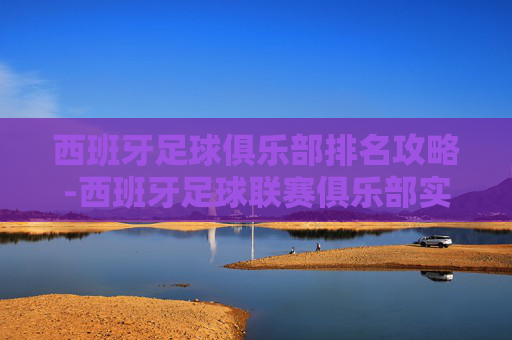 西班牙足球俱乐部排名攻略-西班牙足球联赛俱乐部实力排名榜