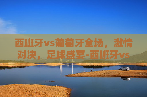 西班牙vs葡萄牙全场，激情对决，足球盛宴-西班牙vs葡萄牙全场评分