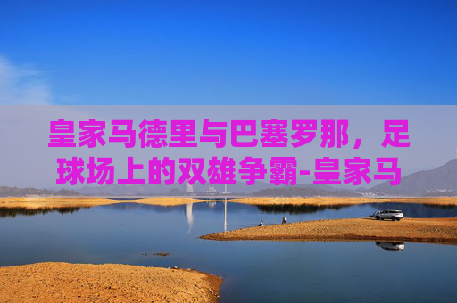 皇家马德里与巴塞罗那，足球场上的双雄争霸-皇家马德里和巴塞罗那谁厉害