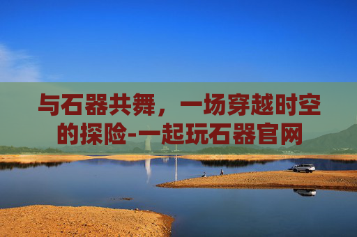 与石器共舞，一场穿越时空的探险-一起玩石器官网