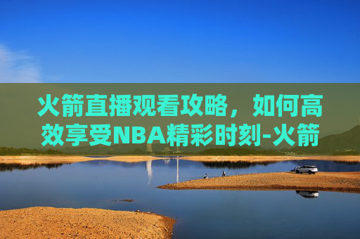 火箭直播观看攻略，如何高效享受NBA精彩时刻-火箭现场直播