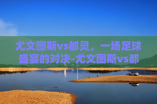 尤文图斯vs都灵，一场足球盛宴的对决-尤文图斯vs都灵比分预测