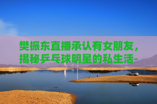 樊振东直播承认有女朋友，揭秘乒乓球明星的私生活-樊振东公开承认恋情了吗