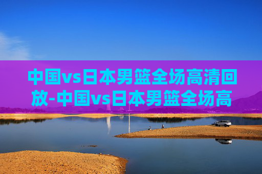 中国vs日本男篮全场高清回放-中国vs日本男篮全场高清回放视频