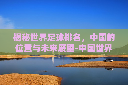 揭秘世界足球排名，中国的位置与未来展望-中国世界足球排名多少