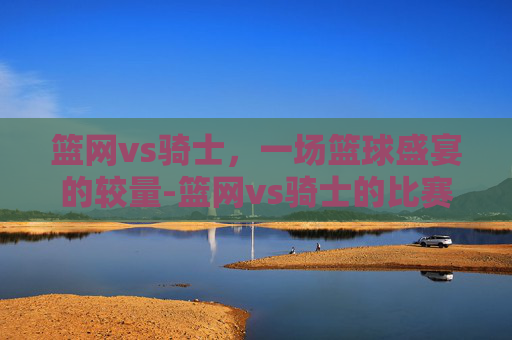 篮网vs骑士，一场篮球盛宴的较量-篮网vs骑士的比赛结果如何?