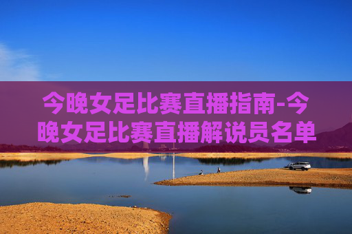 今晚女足比赛直播指南-今晚女足比赛直播解说员名单