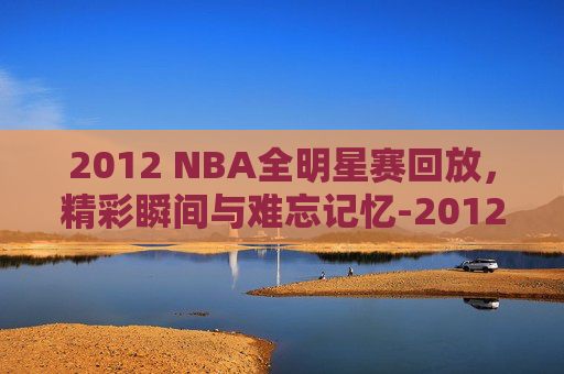 2012 NBA全明星赛回放，精彩瞬间与难忘记忆-2012nba全名星赛回放