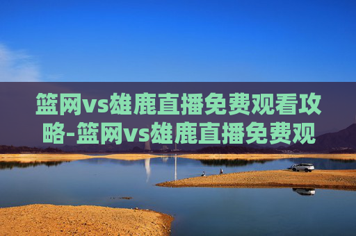 篮网vs雄鹿直播免费观看攻略-篮网vs雄鹿直播免费观看高清
