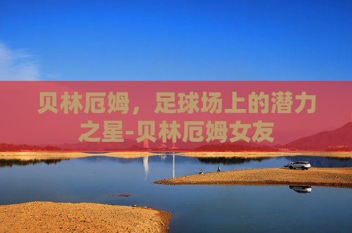 贝林厄姆，足球场上的潜力之星-贝林厄姆女友