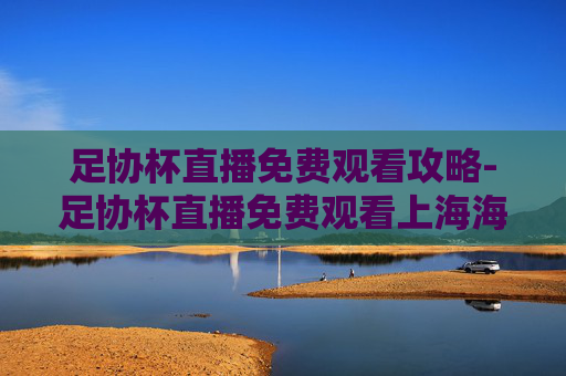 足协杯直播免费观看攻略-足协杯直播免费观看上海海港
