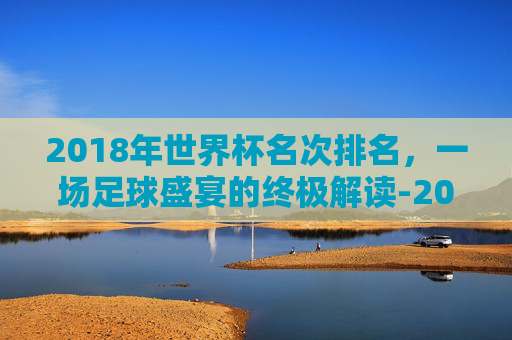 2018年世界杯名次排名，一场足球盛宴的终极解读-2018世界杯前十名排列