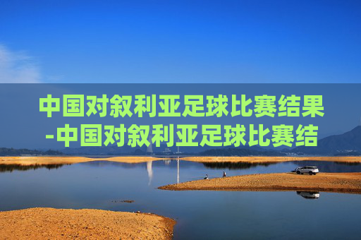 中国对叙利亚足球比赛结果-中国对叙利亚足球比赛结果如何
