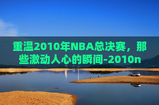 重温2010年NBA总决赛，那些激动人心的瞬间-2010nba总决赛回放中文解说