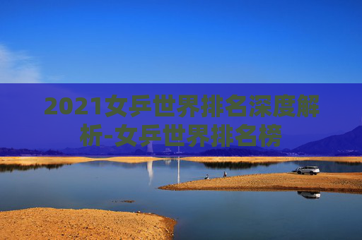 2021女乒世界排名深度解析-女乒世界排名榜