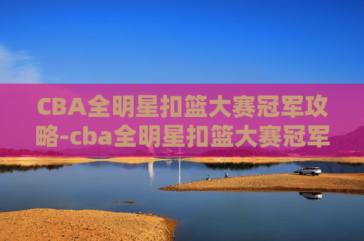 CBA全明星扣篮大赛冠军攻略-cba全明星扣篮大赛冠军是谁