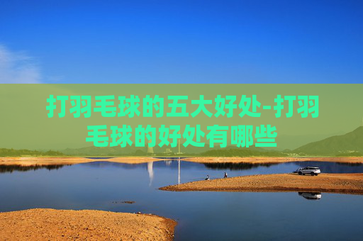 打羽毛球的五大好处-打羽毛球的好处有哪些