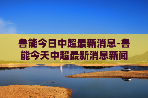 鲁能今日中超最新消息-鲁能今天中超最新消息新闻