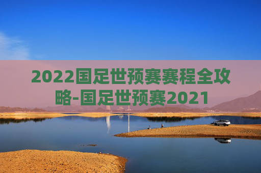 2022国足世预赛赛程全攻略-国足世预赛2021