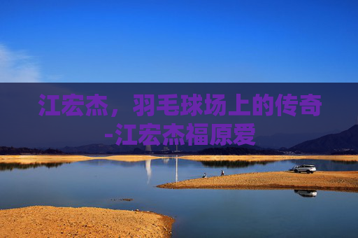 江宏杰，羽毛球场上的传奇-江宏杰福原爱