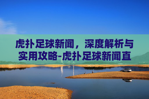 虎扑足球新闻，深度解析与实用攻略-虎扑足球新闻直播