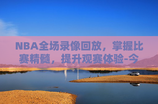 NBA全场录像回放，掌握比赛精髓，提升观赛体验-今天nba回放全场录像高清