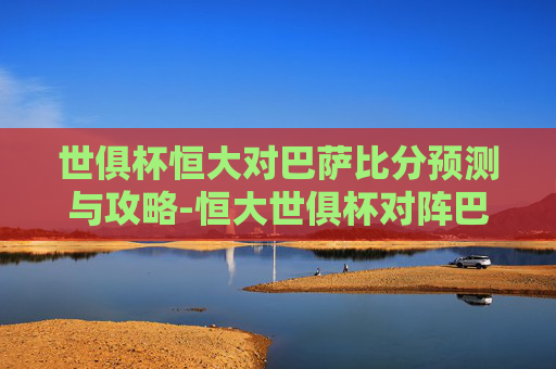 世俱杯恒大对巴萨比分预测与攻略-恒大世俱杯对阵巴萨